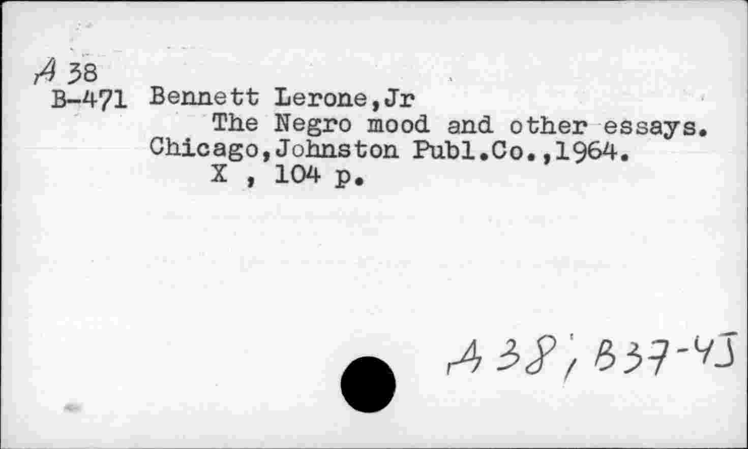 ﻿58
B-471 Bennett Lerone,Jr
The Negro mood and other essays. Chicago,Johnston Puhi.Co.,1964.
X , 104 p.